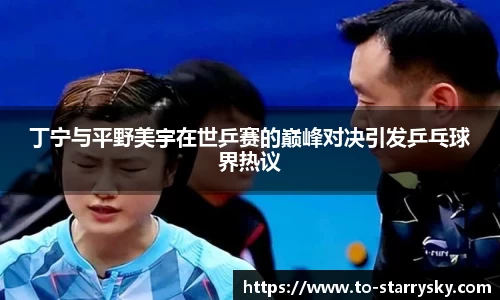 丁宁与平野美宇在世乒赛的巅峰对决引发乒乓球界热议